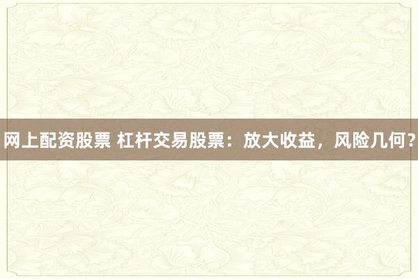 网上配资股票 杠杆交易股票：放大收益，风险几何？