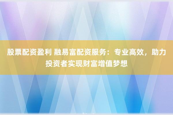 股票配资盈利 融易富配资服务：专业高效，助力投资者实现财富增值梦想