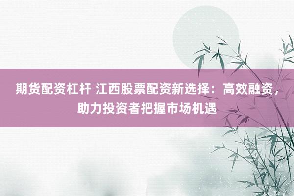 期货配资杠杆 江西股票配资新选择：高效融资，助力投资者把握市场机遇