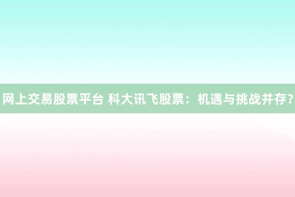 网上交易股票平台 科大讯飞股票：机遇与挑战并存？