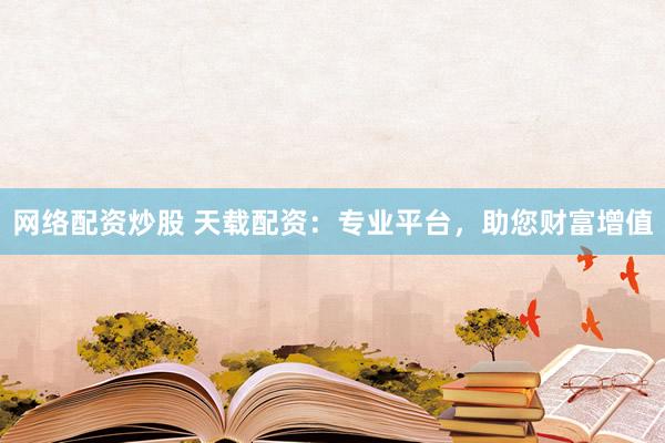 网络配资炒股 天载配资：专业平台，助您财富增值