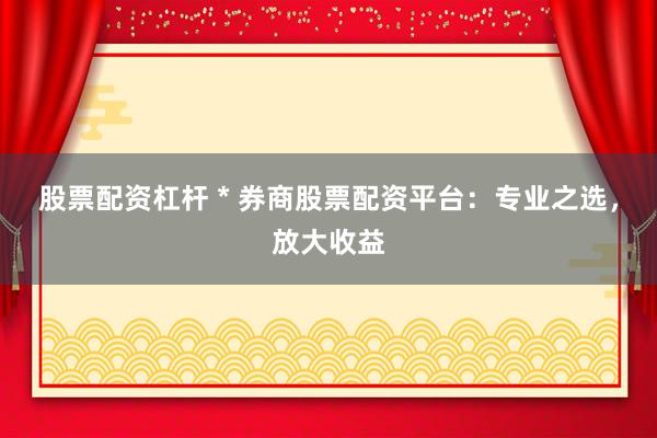 股票配资杠杆 * 券商股票配资平台：专业之选，放大收益
