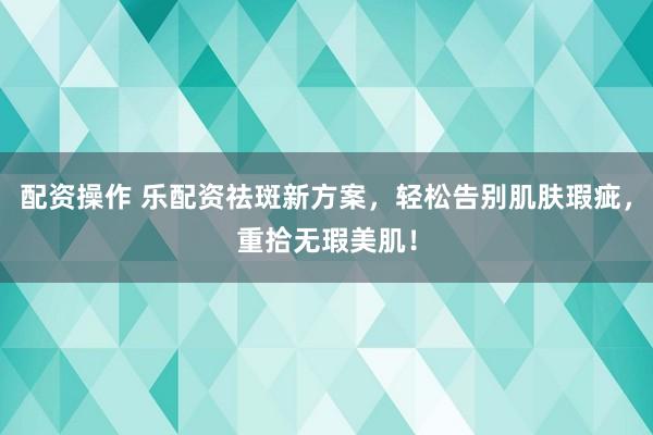 配资操作 乐配资祛斑新方案，轻松告别肌肤瑕疵，重拾无瑕美肌！
