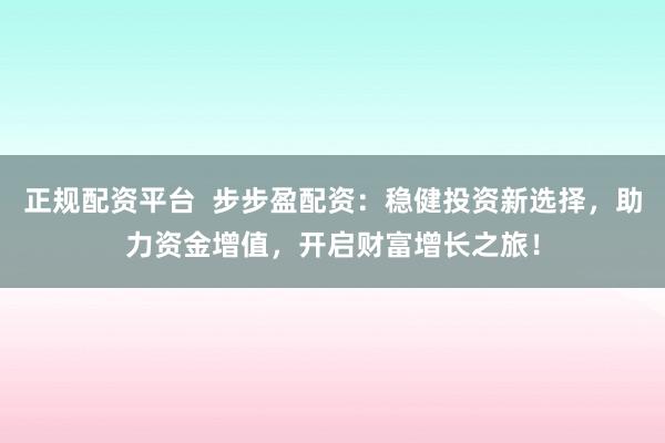 正规配资平台  步步盈配资：稳健投资新选择，助力资金增值，开启财富增长之旅！