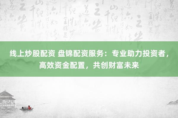 线上炒股配资 盘锦配资服务：专业助力投资者，高效资金配置，共创财富未来