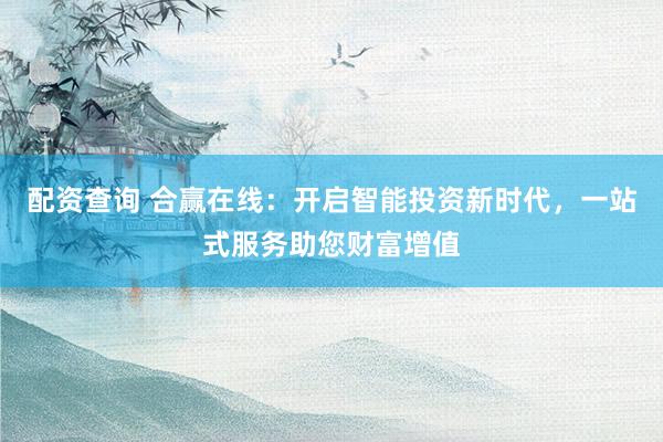 配资查询 合赢在线：开启智能投资新时代，一站式服务助您财富增值