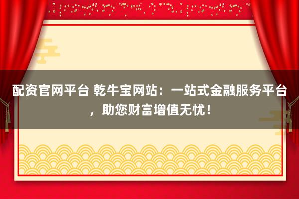 配资官网平台 乾牛宝网站：一站式金融服务平台，助您财富增值无忧！