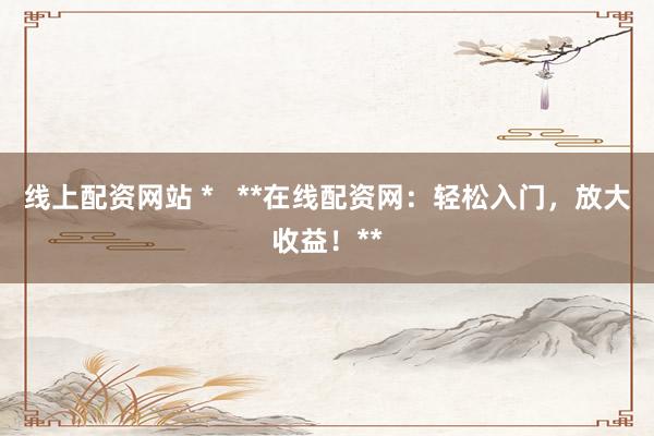 线上配资网站 *   **在线配资网：轻松入门，放大收益！**