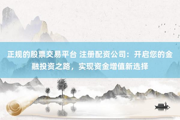 正规的股票交易平台 注册配资公司：开启您的金融投资之路，实现资金增值新选择