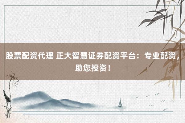 股票配资代理 正大智慧证券配资平台：专业配资，助您投资！