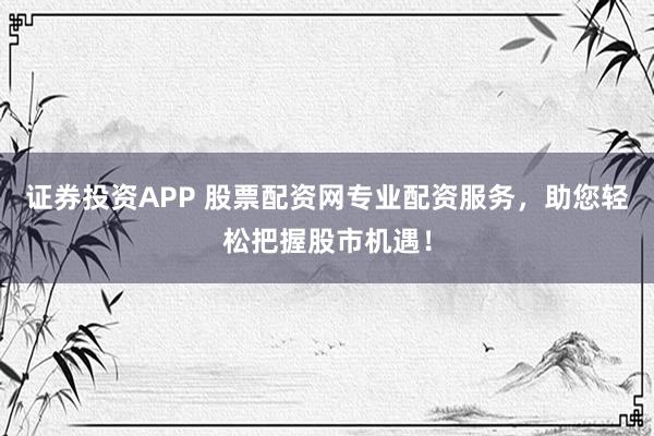 证券投资APP 股票配资网专业配资服务，助您轻松把握股市机遇！