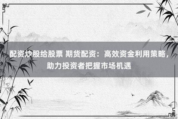 配资炒股给股票 期货配资：高效资金利用策略，助力投资者把握市场机遇