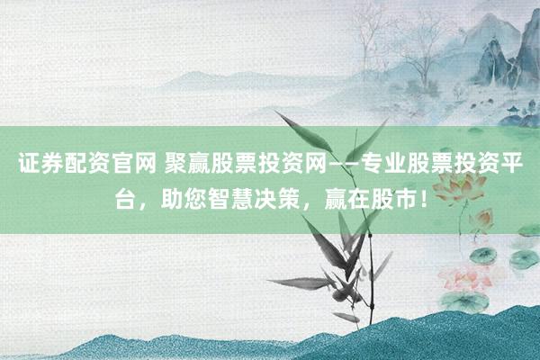 证券配资官网 聚赢股票投资网——专业股票投资平台，助您智慧决策，赢在股市！