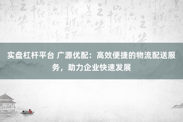 实盘杠杆平台 广源优配：高效便捷的物流配送服务，助力企业快速发展