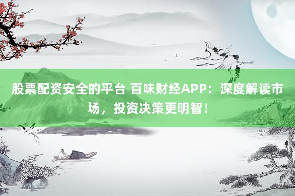 股票配资安全的平台 百味财经APP：深度解读市场，投资决策更明智！