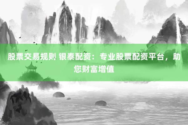 股票交易规则 银泰配资：专业股票配资平台，助您财富增值