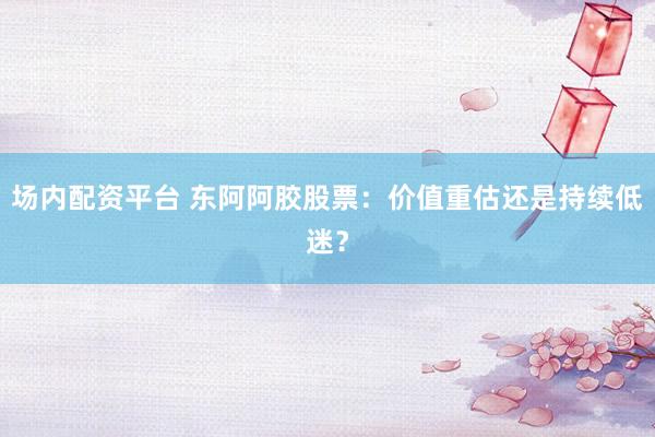 场内配资平台 东阿阿胶股票：价值重估还是持续低迷？