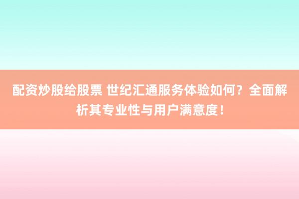 配资炒股给股票 世纪汇通服务体验如何？全面解析其专业性与用户满意度！