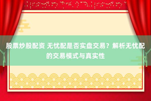 股票炒股配资 无忧配是否实盘交易？解析无忧配的交易模式与真实性