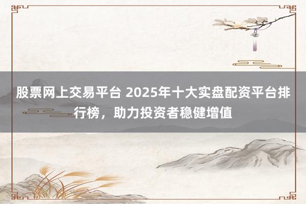 股票网上交易平台 2025年十大实盘配资平台排行榜，助力投资者稳健增值