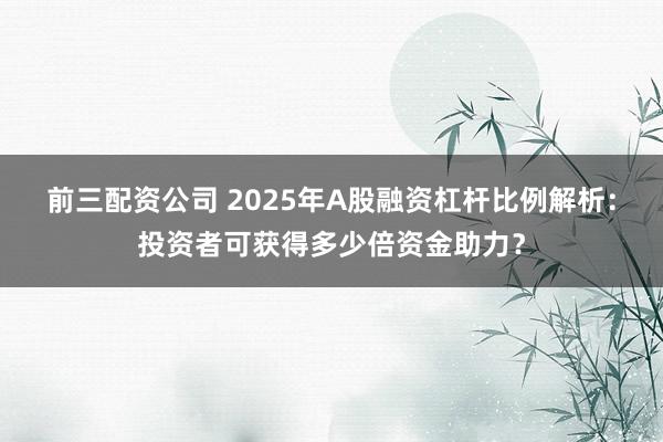 前三配资公司 2025年A股融资杠杆比例解析：投资者可获得多少倍资金助力？