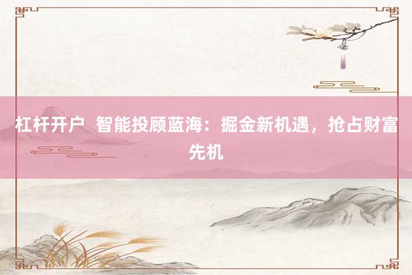 杠杆开户  智能投顾蓝海：掘金新机遇，抢占财富先机