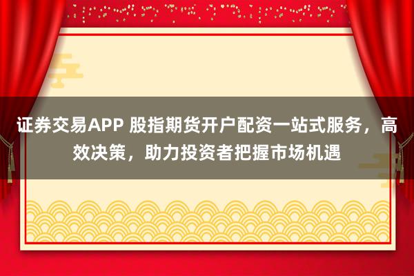 证券交易APP 股指期货开户配资一站式服务，高效决策，助力投资者把握市场机遇