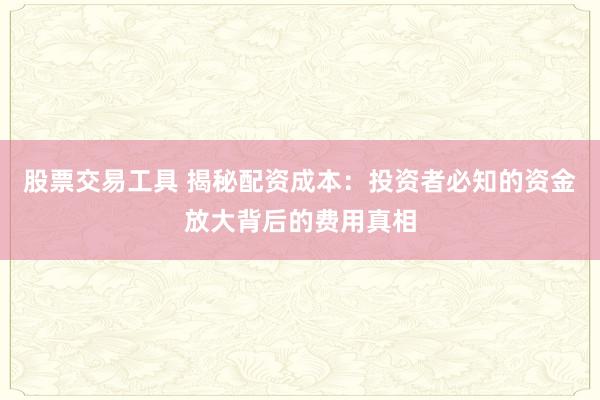 股票交易工具 揭秘配资成本：投资者必知的资金放大背后的费用真相