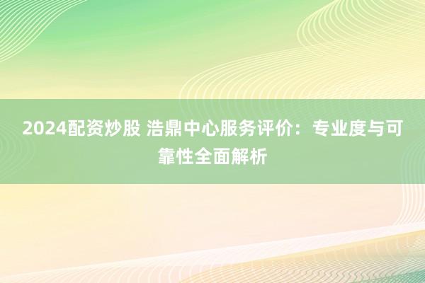 2024配资炒股 浩鼎中心服务评价：专业度与可靠性全面解析