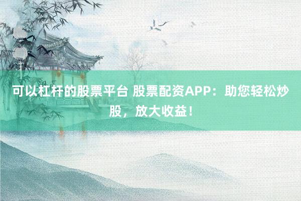 可以杠杆的股票平台 股票配资APP：助您轻松炒股，放大收益！