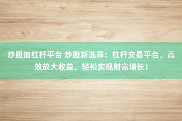 炒股加杠杆平台 炒股新选择：杠杆交易平台，高效放大收益，轻松实现财富增长！