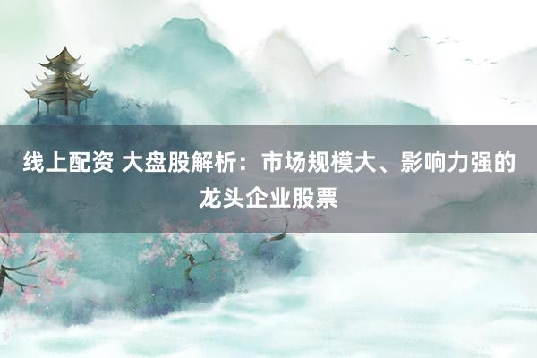 线上配资 大盘股解析：市场规模大、影响力强的龙头企业股票