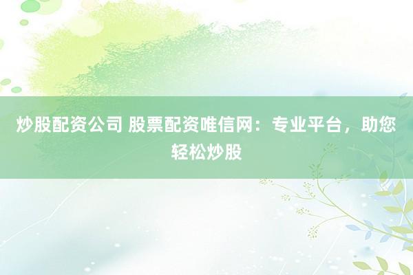 炒股配资公司 股票配资唯信网：专业平台，助您轻松炒股