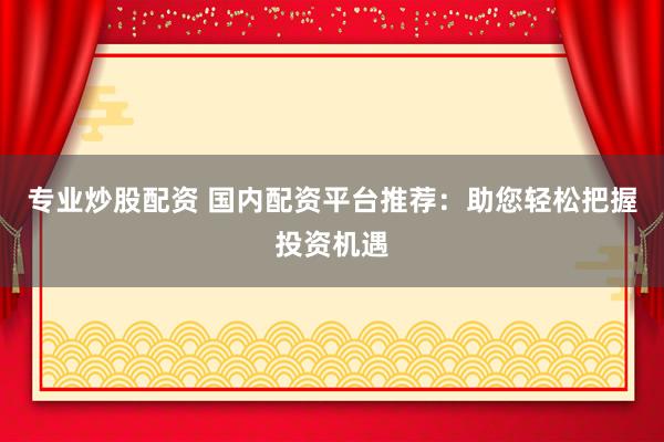 专业炒股配资 国内配资平台推荐：助您轻松把握投资机遇