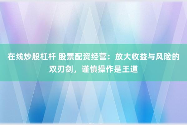 在线炒股杠杆 股票配资经营：放大收益与风险的双刃剑，谨慎操作是王道