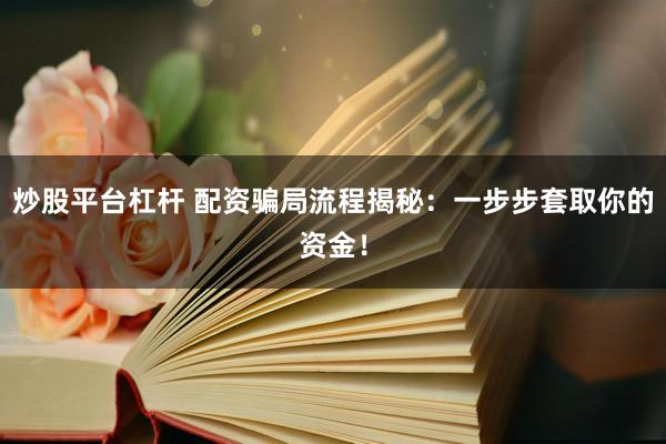 炒股平台杠杆 配资骗局流程揭秘：一步步套取你的资金！