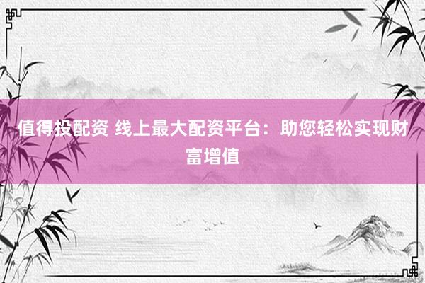 值得投配资 线上最大配资平台：助您轻松实现财富增值