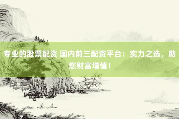 专业的股票配资 国内前三配资平台：实力之选，助您财富增值！