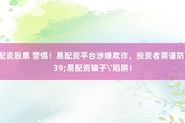 网上配资股票 警惕！易配资平台涉嫌欺诈，投资者需谨防'易配资骗子'陷阱！