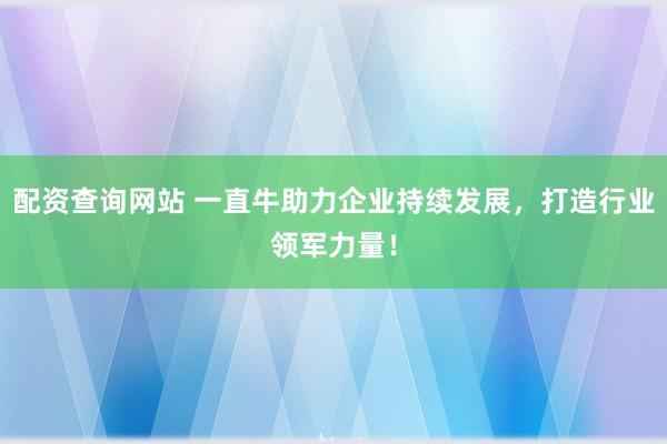 配资查询网站 一直牛助力企业持续发展，打造行业领军力量！