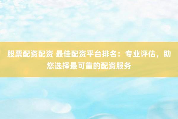 股票配资配资 最佳配资平台排名：专业评估，助您选择最可靠的配资服务