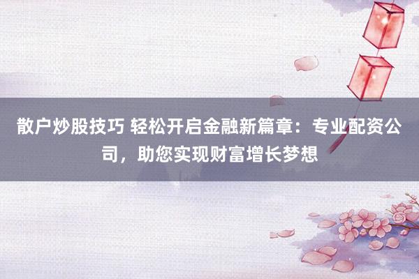 散户炒股技巧 轻松开启金融新篇章：专业配资公司，助您实现财富增长梦想