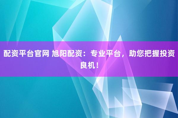 配资平台官网 旭阳配资：专业平台，助您把握投资良机！