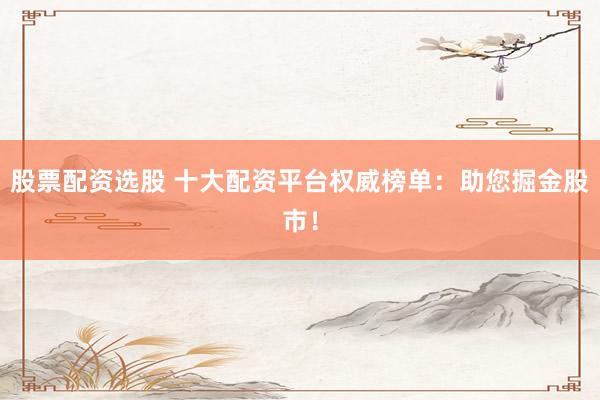 股票配资选股 十大配资平台权威榜单：助您掘金股市！