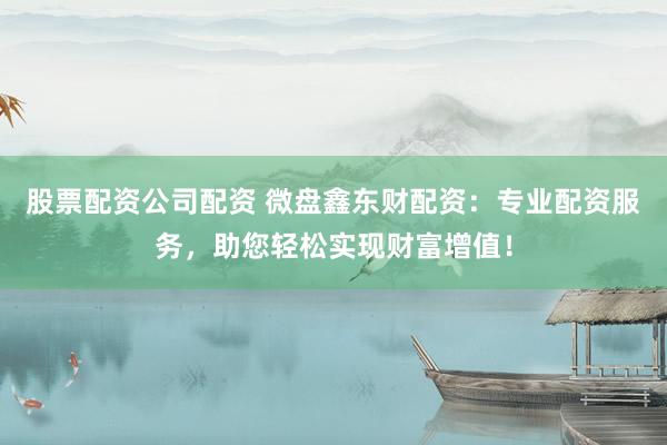 股票配资公司配资 微盘鑫东财配资：专业配资服务，助您轻松实现财富增值！