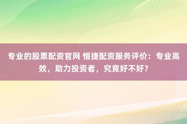 专业的股票配资官网 恒捷配资服务评价：专业高效，助力投资者，究竟好不好？