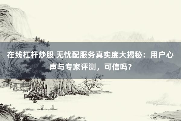 在线杠杆炒股 无忧配服务真实度大揭秘：用户心声与专家评测，可信吗？