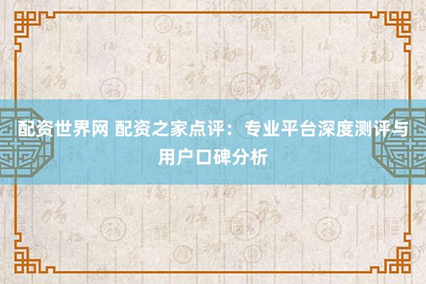 配资世界网 配资之家点评：专业平台深度测评与用户口碑分析