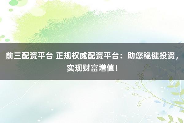 前三配资平台 正规权威配资平台：助您稳健投资，实现财富增值！