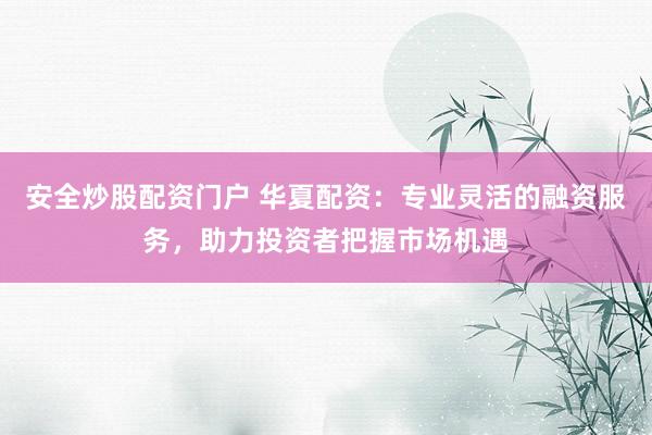 安全炒股配资门户 华夏配资：专业灵活的融资服务，助力投资者把握市场机遇